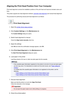 Page 180Aligning the Print Head Position from Your ComputerPrint head alignment corrects the installation positions of the print head and improves deviated colors and
lines.
This printer supports two head alignment methods: 
automatic head alignment  and manual head alignment.
The procedure for performing manual print head alignment is as follows:
 Print Head Alignment
1.
Open the printer driver setup window
2.
Click  Custom Settings  on the Maintenance  tab
The  Custom Settings  dialog box opens.
3.
Switch head...