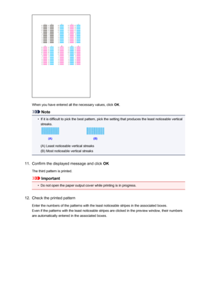 Page 182When you have entered all the necessary values, click OK.
Note
•
If it is difficult to pick the best pattern, pick the setting that produces the least noticeable vertical
streaks.
(A) Least noticeable vertical streaks
(B) Most noticeable vertical streaks
11.
Confirm the displayed message and click  OK
The third pattern is printed.
Important
•
Do not open the paper output cover while printing is in progress.
12.
Check the printed pattern Enter the numbers of the patterns with the least noticeable stripes...