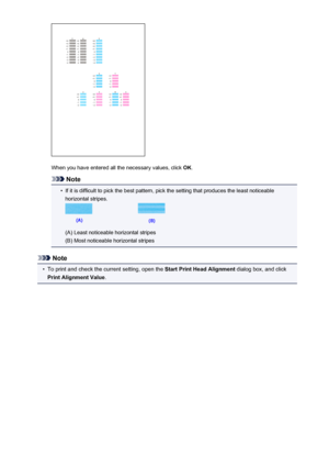 Page 183When you have entered all the necessary values, click OK.
Note
•
If it is difficult to pick the best pattern, pick the setting that produces the least noticeable
horizontal stripes.
(A) Least noticeable horizontal stripes
(B) Most noticeable horizontal stripes
Note
•
To print and check the current setting, open the  Start Print Head Alignment dialog box, and click
Print Alignment Value .
183
 