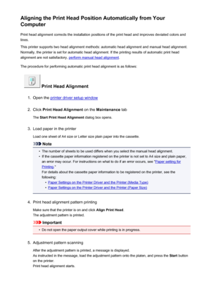 Page 184Aligning the Print Head Position Automatically from Your
Computer
Print head alignment corrects the installation positions of the print head and improves deviated colors and
lines.
This printer supports two head alignment methods: automatic head alignment and manual head alignment.
Normally, the printer is set for automatic head alignment. If the printing results of automatic print head
alignment are not satisfactory, 
perform manual head alignment .
The procedure for performing automatic print head...