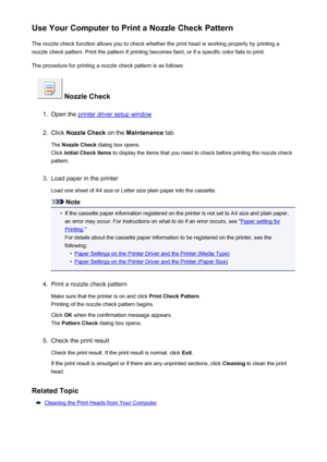 Page 186Use Your Computer to Print a Nozzle Check PatternThe nozzle check function allows you to check whether the print head is working properly by printing a
nozzle check pattern. Print the pattern if printing becomes faint, or if a specific color fails to print.
The procedure for printing a nozzle check pattern is as follows:
 Nozzle Check
1.
Open the printer driver setup window
2.
Click  Nozzle Check  on the Maintenance  tab
The  Nozzle Check  dialog box opens.
Click  Initial Check Items  to display the...