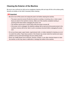Page 188Cleaning the Exterior of the MachineBe sure to use a soft and dry cloth such as eyeglasses cleaning cloth and wipe off dirt on the surface gently.Smooth out wrinkles on the cloth if necessary before cleaning.
Important
•
Be sure to turn off the power and unplug the power cord before cleaning the machine.
•
The power cannot be turned off while the machine is sending or receiving a fax, or when unsentfaxes are stored in the machine's memory. Make sure if the machine completed sending or
receiving all...