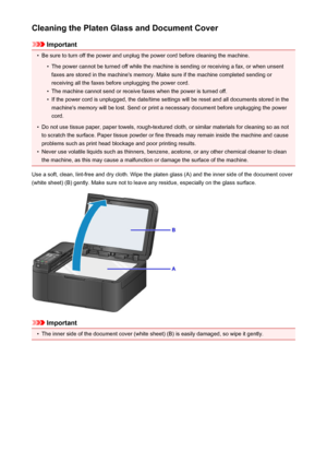 Page 189Cleaning the Platen Glass and Document Cover
Important
•
Be sure to turn off the power and unplug the power cord before cleaning the machine.
•
The power cannot be turned off while the machine is sending or receiving a fax, or when unsentfaxes are stored in the machine's memory. Make sure if the machine completed sending or
receiving all the faxes before unplugging the power cord.
•
The machine cannot send or receive faxes when the power is turned off.
•
If the power cord is unplugged, the date/time...