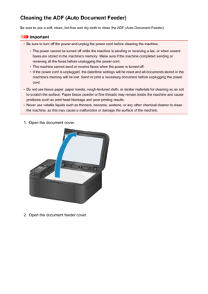 Page 190Cleaning the ADF (Auto Document Feeder)Be sure to use a soft, clean, lint-free and dry cloth to clean the ADF (Auto Document Feeder).
Important
•
Be sure to turn off the power and unplug the power cord before cleaning the machine.
•
The power cannot be turned off while the machine is sending or receiving a fax, or when unsentfaxes are stored in the machine's memory. Make sure if the machine completed sending or
receiving all the faxes before unplugging the power cord.
•
The machine cannot send or...