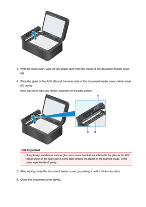 Page 1913.
With the clean cloth, wipe off any paper dust from the inside of the document feeder cover
(A).
4.
Wipe the glass of the ADF (B) and the inner side of the document feeder cover (white area)
(C) gently.
Make sure not to leave any residue, especially on the glass surface.
Important
•
If any foreign substances such as glue, ink or correction fluid are adhered to the glass of the ADF (B) as shown in the figure above, some black streaks will appear on the scanned image. In this
case, wipe the dirt off...