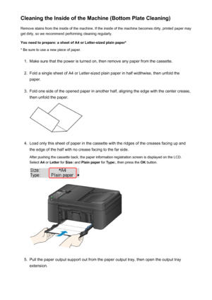 Page 193Cleaning the Inside of the Machine (Bottom Plate Cleaning)Remove stains from the inside of the machine. If the inside of the machine becomes dirty, printed paper mayget dirty, so we recommend performing cleaning regularly.
You need to prepare: a sheet of A4 or Letter-sized plain paper* * Be sure to use a new piece of paper.1.
Make sure that the power is turned on, then remove any paper from the cassette.
2.
Fold a single sheet of A4 or Letter-sized plain paper in half widthwise, then unfold the
paper....