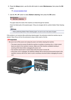 Page 1946.Press the Setup button, use the  or  button to select  Maintenance, then press the  OK
button.
LCD and Operation Panel
7.
Use the  or  button to select  Bottom cleaning , then press the OK button.
The paper cleans the inside of the machine as it feeds through the machine.
Check the folded parts of the ejected paper. If they are smudged with ink, perform Bottom Plate Cleaning
again.
Note
•
When performing Bottom Plate Cleaning again, be sure to use a new piece of paper.
If the problem is not resolved...