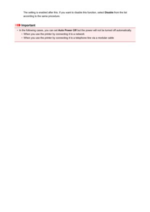 Page 202The setting is enabled after this. If you want to disable this function, select Disable from the list
according to the same procedure.
Important
•
In the following cases, you can set  Auto Power Off but the power will not be turned off automatically.
•
When you use the printer by connecting it to a network
•
When you use the printer by connecting it to a telephone line via a modular cable
202
 