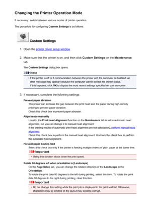 Page 204Changing the Printer Operation ModeIf necessary, switch between various modes of printer operation.
The procedure for configuring  Custom Settings is as follows:
 Custom Settings
1.
Open the printer driver setup window
2.
Make sure that the printer is on, and then click  Custom Settings on the Maintenance
tab
The  Custom Settings  dialog box opens.
Note
•
If the printer is off or if communication between the printer and the computer is disabled, an
error message may appear because the computer cannot...