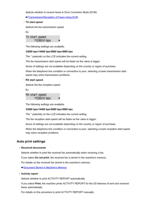 Page 210Selects whether to receive faxes in Error Correction Mode (ECM).
Transmission/Reception of Faxes Using ECM
◦
TX start speedSelects the fax transmission speed.
Ex:
The following settings are available.
33600 bps /14400 bps /9600 bps /4800 bps
The * (asterisk) on the LCD indicates the current setting. The fax transmission start speed will be faster as the value is bigger.
Some of settings are not available depending on the country or region of purchase.
When the telephone line condition or connection is...