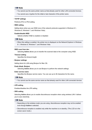 Page 214Note•
You cannot use the same printer name as that already used for other LAN connected devices.
•
You cannot use a hyphen for the initial or last character of the printer name.
◦
TCP/IP settings
Performs IPv4 or IPv6 setting.
◦
WSD setting
Setting items when you use WSD (one of the network protocols supported in Windows 8.1,
Windows 8, Windows 7, and Windows Vista).
Enable/disable WSD Selects whether WSD is enabled or disabled.
Note
•
When this setting is enabled, the printer icon is displayed on the...