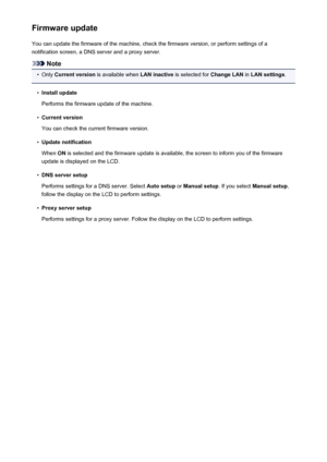 Page 217Firmware updateYou can update the firmware of the machine, check the firmware version, or perform settings of a
notification screen, a DNS server and a proxy server.
Note
•
Only  Current version  is available when  LAN inactive is selected for  Change LAN in LAN settings .
•
Install update
Performs the firmware update of the machine.
•
Current version
You can check the current firmware version.
•
Update notification
When  ON is selected and the firmware update is available, the screen to inform you of...