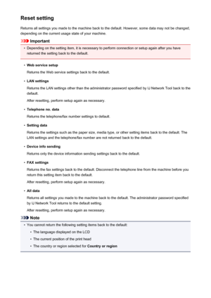 Page 219Reset settingReturns all settings you made to the machine back to the default. However, some data may not be changed,
depending on the current usage state of your machine.
Important
•
Depending on the setting item, it is necessary to perform connection or setup again after you have
returned the setting back to the default.
•
Web service setup
Returns the Web service settings back to the default.
•
LAN settings
Returns the LAN settings other than the administrator password specified by IJ Network Tool...