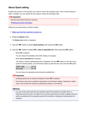 Page 220About Quiet settingEnables this function on the machine if you want to reduce the operating noise, such as when printing at
night. In addition, you can specify the time range to reduce the operating noise.
Important
•
Set the current date and time in advance.
Setting the Sender Information
Follow the procedure below to perform setting.
1.
Make sure that the machine is turned on.
2.
Press the  Setup button.
The  Setup menu  screen is displayed.
3.
Use the  button to select  Quiet setting, then press the...