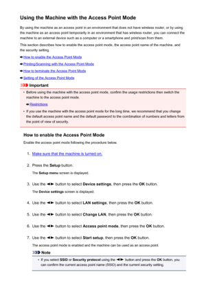 Page 221Using the Machine with the Access Point ModeBy using the machine as an access point in an environment that does not have wireless router, or by using
the machine as an access point temporarily in an environment that has wireless router, you can connect the
machine to an external device such as a computer or a smartphone and print/scan from them.
This section describes how to enable the access point mode, the access point name of the machine, and the security setting.
How to enable the Access Point Mode...