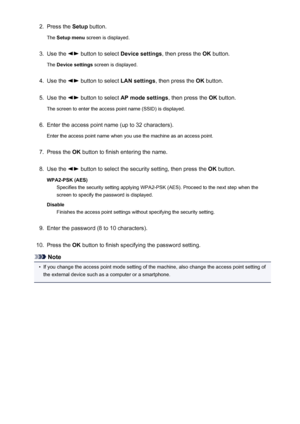 Page 2232.Press the Setup button.
The  Setup menu  screen is displayed.3.
Use the  button to select  Device settings, then press the OK button.
The  Device settings  screen is displayed.
4.
Use the  button to select  LAN settings, then press the  OK button.
5.
Use the  button to select  AP mode settings , then press the OK button.
The screen to enter the access point name (SSID) is displayed.
6.
Enter the access point name (up to 32 characters).
Enter the access point name when you use the machine as an access...