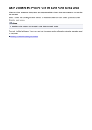 Page 228When Detecting the Printers Have the Same Name during SetupWhen the printer is detected during setup, you may see multiple printers of the same name on the detectionresult screen.
Select a printer with checking the MAC address or the serial number set to the printer against that on the detection result screen.
Note
•
A serial number may not be displayed on the detection result screen.
To check the MAC address of the printer, print out the network setting information using the operation panel
of the...