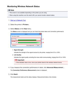 Page 244Monitoring Wireless Network Status
Note
•
This screen is not available depending on the printer you are using.
•
When using the machine over the wired LAN, you cannot monitor network status.
1.
Start up IJ Network Tool.
2.
Select the printer in Printers:.
3.
Select Status on the  View menu.
The  Status  screen is displayed and you can check the printer status and connection performance.
1.
Signal Strength:
Indicates the strength of the signal received by the printer, ranging from 0% to 100%.
2.
Link...