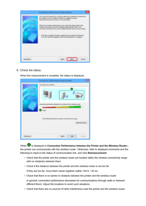 Page 2456.
Check the status.
When the measurement is complete, the status is displayed.
When  is displayed in  Connection Performance between the Printer and the Wireless Router: ,
the printer can communicate with the wireless router. Otherwise, refer to displayed comments and the
following to improve the status of communication link, and click  Remeasurement.
•
Check that the printer and the wireless router are located within the wireless connectivity range
with no obstacles between them.
•
Check if the...
