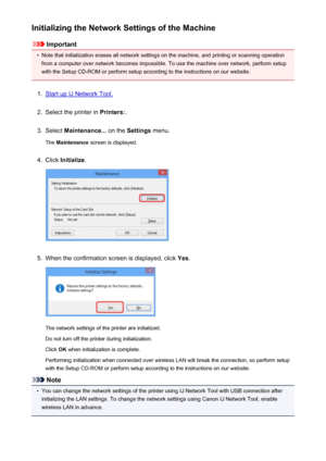 Page 247Initializing the Network Settings of the Machine
Important
•
Note that initialization erases all network settings on the machine, and printing or scanning operationfrom a computer over network becomes impossible. To use the machine over network, perform setup
with the Setup CD-ROM or perform setup according to the instructions on our website.
1.
Start up IJ Network Tool.
2.
Select the printer in  Printers:.
3.
Select Maintenance...  on the Settings  menu.
The  Maintenance  screen is displayed.
4.
Click...