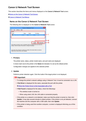 Page 250Canon IJ Network Tool ScreenThis section describes the items and menus displayed on the  Canon IJ Network Tool screen.
Items on the Canon IJ Network Tool Screen
Canon IJ Network Tool Menus
Items on the Canon IJ Network Tool ScreenThe following item is displayed on the  Canon IJ Network Tool screen.
1.
Printers:
The printer name, status, printer model name, and port name are displayed.
A check mark next to the printer in the  Name list indicates it is set as the default printer.
Configuration changes are...