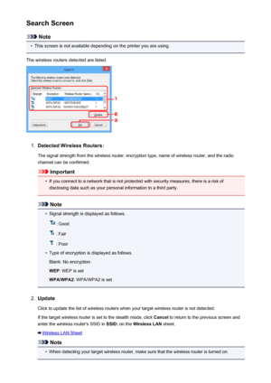 Page 257Search Screen
Note
•
This screen is not available depending on the printer you are using.
The wireless routers detected are listed.
1.
Detected Wireless Routers:
The signal strength from the wireless router, encryption type, name of wireless router, and the radio
channel can be confirmed.
Important
•
If you connect to a network that is not protected with security measures, there is a risk of disclosing data such as your personal information to a third party.
Note
•
Signal strength is displayed as...