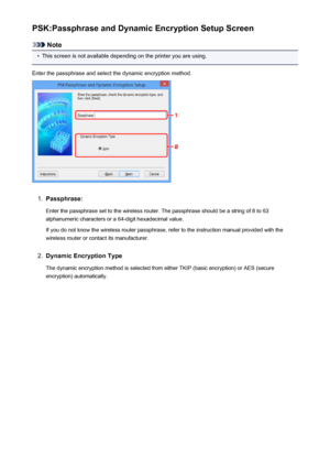 Page 262PSK:Passphrase and Dynamic Encryption Setup Screen
Note
•
This screen is not available depending on the printer you are using.
Enter the passphrase and select the dynamic encryption method.
1.
Passphrase:
Enter the passphrase set to the wireless router. The passphrase should be a string of 8 to 63
alphanumeric characters or a 64-digit hexadecimal value.
If you do not know the wireless router passphrase, refer to the instruction manual provided with the
wireless router or contact its manufacturer.
2....