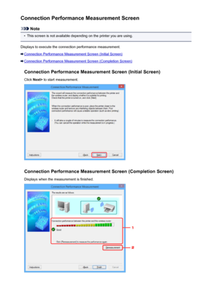 Page 279Connection Performance Measurement Screen
Note
•
This screen is not available depending on the printer you are using.
Displays to execute the connection performance measurement.
Connection Performance Measurement Screen (Initial Screen)
Connection Performance Measurement Screen (Completion Screen) Connection Performance Measurement Screen (Initial Screen)Click  Next>  to start measurement.
Connection Performance Measurement Screen (Completion Screen)
Displays when the measurement is finished.
279
 