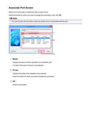 Page 284Associate Port ScreenAllows you to associate a created port with a printer driver.
Select the printer for which you want to change the association, then click  OK.
Note
•
You cannot print with the printer unless the printer driver is associated with the port.
1.
Model:
Displays the name of device specified as a destination port.It is blank if the name of device is not detected.
2.
Printer:
Displays the printer driver installed in the computer. Select the printer for which you want to change the...