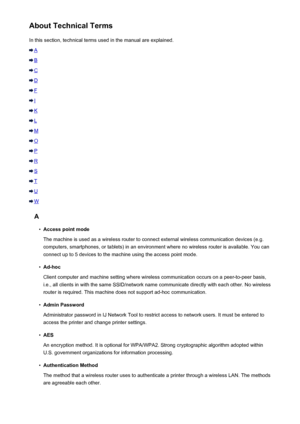 Page 290About Technical TermsIn this section, technical terms used in the manual are explained.
A
B
C
D
F
I
K
L
M
O
P
R
S
T
U
W
A
•
Access point mode
The machine is used as a wireless router to connect external wireless communication devices (e.g. computers, smartphones, or tablets) in an environment where no wireless router is available. You can connect up to 5 devices to the machine using the access point mode.
•
Ad-hoc
Client computer and machine setting where wireless communication occurs on a peer-to-peer...