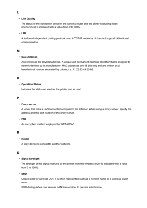 Page 293L•
Link Quality
The status of the connection between the wireless router and the printer excluding noise (interference) is indicated with a value from 0 to 100%.
•
LPR
A platform-independent printing protocol used in TCP/IP networks. It does not support bidirectional communication.
M
•
MAC Address
Also known as the physical address. A unique and permanent hardware identifier that is assigned to network devices by its manufacturer. MAC addresses are 48 bits long and are written as a
hexadecimal number...