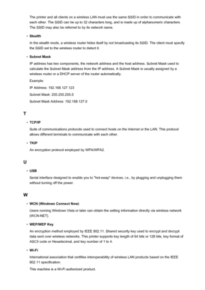 Page 294The printer and all clients on a wireless LAN must use the same SSID in order to communicate witheach other. The SSID can be up to 32 characters long, and is made up of alphanumeric characters.
The SSID may also be referred to by its network name.•
Stealth
In the stealth mode, a wireless router hides itself by not broadcasting its SSID. The client must specify the SSID set to the wireless router to detect it.
•
Subnet Mask
IP address has two components, the network address and the host address. Subnet...