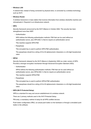 Page 295•Wireless LAN
A network that, instead of being connected by physical wires, is connected by a wireless technology, such as Wi-Fi.•
Wireless Router
A wireless transceiver or base station that receives information from wireless clients/the machine and
rebroadcasts it. Required in an infrastructure network.
•
WPA
Security framework announced by the Wi-Fi Alliance in October 2002. The security has been strengthened more than WEP.
◦
Authentication
WPA defines the following authentication methods: PSK that can...