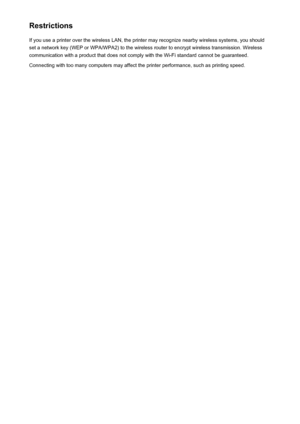 Page 296RestrictionsIf you use a printer over the wireless LAN, the printer may recognize nearby wireless systems, you should
set a network key (WEP or WPA/WPA2) to the wireless router to encrypt wireless transmission. Wireless
communication with a product that does not comply with the Wi-Fi standard cannot be guaranteed.
Connecting with too many computers may affect the printer performance, such as printing speed.
296
 