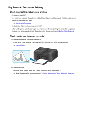 Page 300Key Points to Successful PrintingCheck the machine status before printing!•
Is the print head OK?
If a print head nozzle is clogged, print will be faint and papers will be wasted. Print the nozzle check
pattern to check the print head.
Maintenance Procedure
•
Is the inside of the machine smeared with ink?
After printing large quantities of paper or performing borderless printing, the area where papers go through may get smeared with ink. Clean the inside of your machine with 
Bottom Plate Cleaning ....