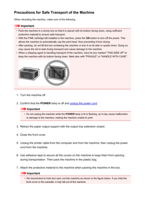 Page 306Precautions for Safe Transport of the MachineWhen relocating the machine, make sure of the following.
Important
•
Pack the machine in a sturdy box so that it is placed with its bottom facing down, using sufficientprotective material to ensure safe transport.
•
With the FINE cartridge left installed in the machine, press the  ON button to turn off the power. This
allows the machine to automatically cap the print head, thus preventing it from drying.
•
After packing, do not tilt the box containing the...