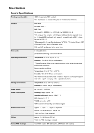 Page 309SpecificationsGeneral SpecificationsPrinting resolution (dpi)4800* (horizontal) x 1200 (vertical)
* Ink droplets can be placed with a pitch of 1/4800 inch at minimum.InterfaceUSB Port:
Hi-Speed USB *1
LAN Port:
Wireless LAN: IEEE802.11n / IEEE802.11g / IEEE802.11b *2 *1 A computer that complies with Hi-Speed USB standard is required. Sincethe Hi-Speed USB interface is fully upwardly compatible with USB 1.1, it can
be used at USB 1.1.
*2 Setup possible through Standard setup, WPS (Wi-Fi Protected Setup),...