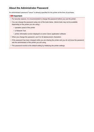 Page 314About the Administrator PasswordAn administrator password "canon" is already specified for the printer at the time of purchase.
Important
•
For security reasons, it is recommended to change the password before you use the printer.
•
You can change the password using one of the tools below. (Some tools may not be availabledepending on the printer you are using.)
•
operation panel of the printer
•
IJ Network Tool
•
printer information screen displayed on some Canon application software
•
When you...