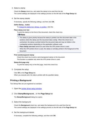 Page 3503.Select a stamp
Check the  Stamp check box, and select the stamp to be used from the list.
The current settings are displayed in the settings preview on the left side of the  Page Setup tab.4.
Set the stamp details
If necessary, specify the following settings, and then click  OK.
Define Stamp... button To 
change the stamp text, bitmap, or position , click this.
Place stamp over text To print the stamp on the front of the document, check this check box.
Note
•
The stamp is given priority because the...