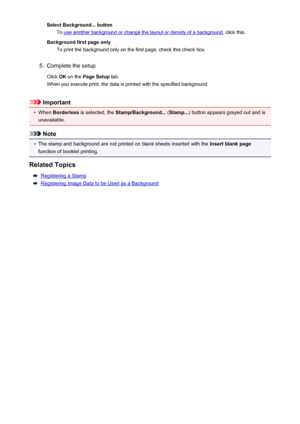 Page 351Select Background... buttonTo 
use another background or change the layout or density of a background , click this.
Background first page only To print the background only on the first page, check this check box.
5.
Complete the setup
Click  OK on the  Page Setup  tab.
When you execute print, the data is printed with the specified background.
Important
•
When  Borderless  is selected, the  Stamp/Background...  (Stamp... ) button appears grayed out and is
unavailable.
Note
•
The stamp and background are...