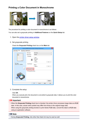 Page 369Printing a Color Document in Monochrome
The procedure for printing a color document in monochrome is as follows:
You can also set a grayscale printing in  Additional Features on the Quick Setup  tab.
1.
Open the printer driver setup window
2.
Set grayscale printing
Check the  Grayscale Printing  check box on the Main tab.
3.
Complete the setup
Click  OK.
When you execute print, the document is converted to grayscale data. It allows you to print the color
document in monochrome.
Important
•
When the...