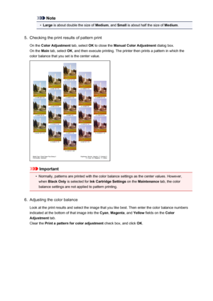 Page 382Note•
Large is about double the size of  Medium, and Small  is about half the size of  Medium.
5.
Checking the print results of pattern print
On the  Color Adjustment  tab, select OK to close the  Manual Color Adjustment  dialog box.
On the  Main tab, select  OK, and then execute printing. The printer then prints a pattern in which the
color balance that you set is the center value.
Important
•
Normally, patterns are printed with the color balance settings as the center values. However,
when  Black Only...