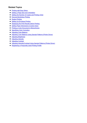 Page 409Related Topics
Printing with Easy Setup
Setting a Page Size and Orientation
Setting the Number of Copies and Printing Order
Execute Borderless Printing
Duplex Printing
Setting Up Envelope Printing
Displaying the Print Results before Printing
Setting Paper Dimensions (Custom Size)
Printing a Color Document in Monochrome
Specifying Color Correction
Adjusting Color Balance
Adjusting Color Balance Using Sample Patterns (Printer Driver)
Adjusting Brightness
Adjusting Intensity
Adjusting Contrast
Adjusting...