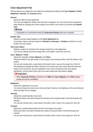 Page 412Color Adjustment Tab
This tab allows you to adjust the color balance by changing the settings of the  Cyan, Magenta , Yellow ,
Brightness , Intensity , and Contrast  options.
Preview Shows the effect of color adjustment.
The color and brightness change when each item is adjusted. You can check the color adjustment
status easily by changing the preview image to one similar to the results to be printed with  Sample
Type .
Note
•
The graphic is in monochrome when the  Grayscale Printing check box is...