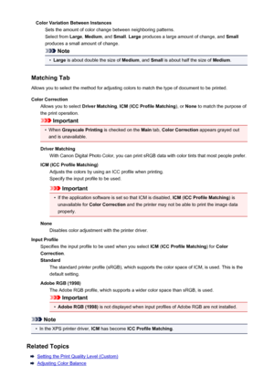 Page 414Color Variation Between InstancesSets the amount of color change between neighboring patterns.Select from  Large, Medium , and Small . Large  produces a large amount of change, and  Small
produces a small amount of change.
Note
•
Large  is about double the size of  Medium, and Small  is about half the size of  Medium.
Matching Tab Allows you to select the method for adjusting colors to match the type of document to be printed.
Color Correction Allows you to select  Driver Matching, ICM  (ICC Profile...