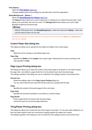 Page 419Print Options...Opens the 
Print Options dialog box .
Changes detailed printer driver settings for print data that is sent from applications.
Stamp/Background... (Stamp...) Opens the 
Stamp/Background (Stamp) dialog box .
The  Stamp  function allows you to print a stamp text or a bitmap over or behind document data. It also
allows you to print date, time and user name. The  Background function allows you to print a light
illustration behind the document data.
Note
•
With the XPS printer driver, the...