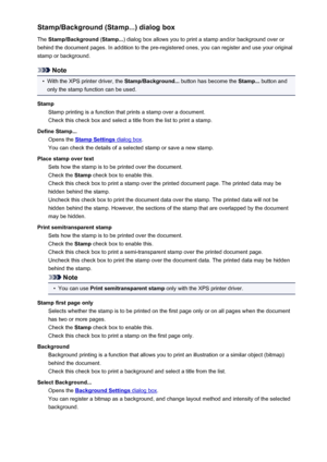 Page 423Stamp/Background (Stamp...) dialog boxThe  Stamp/Background  (Stamp... ) dialog box allows you to print a stamp and/or background over or
behind the document pages. In addition to the pre-registered ones, you can register and use your original
stamp or background.
Note
•
With the XPS printer driver, the  Stamp/Background... button has become the  Stamp... button and
only the stamp function can be used.
Stamp Stamp printing is a function that prints a stamp over a document.
Check this check box and select...