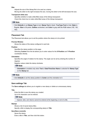 Page 425SizeAdjusts the size of the bitmap file to be used as a stamp.
Moving the slider to the right increases the size, moving the slider to the left decreases the size.
Transparent white area Specifies whether to make white-filled areas of the bitmap transparent.
Check this check box to make white-filled areas of the bitmap transparent.
Note
•
Click  Defaults  to set Stamp Type  to text, Stamp Text  to blank, TrueType Font  to Arial, Style to
Regular,  Size to 36 points,  Outline unchecked, and  Color to gray...