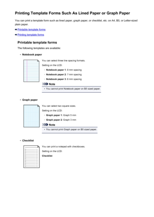 Page 454Printing Template Forms Such As Lined Paper or Graph PaperYou can print a template form such as lined paper, graph paper, or checklist, etc. on A4, B5, or Letter-sized
plain paper.
Printable template forms
Printing template forms
Printable template forms
The following templates are available:
•
Notebook paper
You can select three line spacing formats. Setting on the LCD:◦
Notebook paper 1 : 8 mm spacing
◦
Notebook paper 2 : 7 mm spacing
◦
Notebook paper 3: 6 mm spacing
Note
•
You cannot print Notebook...