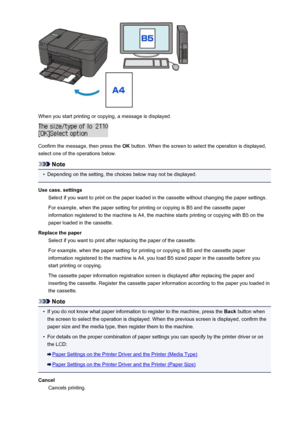 Page 458When you start printing or copying, a message is displayed.
Confirm the message, then press the OK button. When the screen to select the operation is displayed,
select one of the operations below.
Note
•
Depending on the setting, the choices below may not be displayed.
Use cass. settings Select if you want to print on the paper loaded in the cassette without changing the paper settings.
For example, when the paper setting for printing or copying is B5 and the cassette paper
information registered to the...